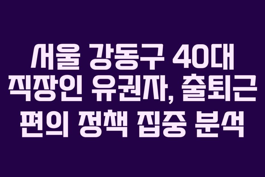 서울 강동구 40대 직장인 유권자, 출퇴근 편의 정책 집중 분석
