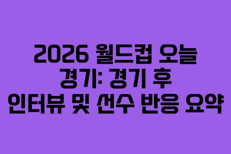 2026 월드컵 오늘 경기: 경기 후 인터뷰 및 선수 반응 요약