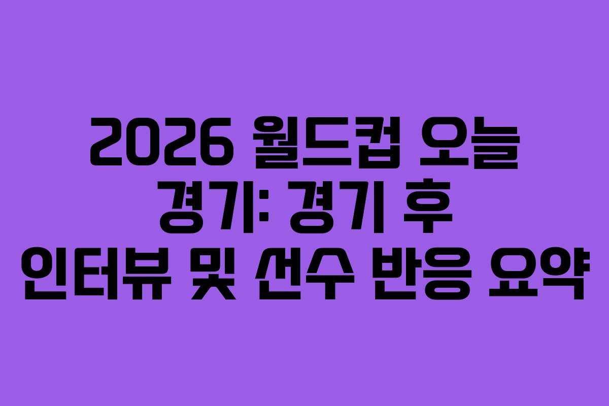 2026 월드컵 오늘 경기: 경기 후 인터뷰 및 선수 반응 요약